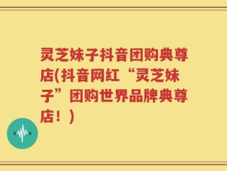 灵芝妹子抖音团购典尊店(抖音网红“灵芝妹子”团购世界品牌典尊店！)