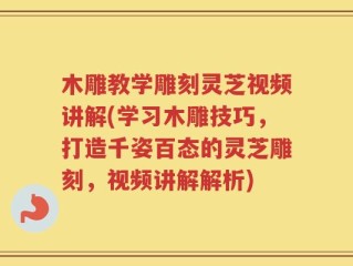 木雕教学雕刻灵芝视频讲解(学习木雕技巧，打造千姿百态的灵芝雕刻，视频讲解解析)