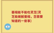 萎缩能不能吃灵芝(灵芝能缓解萎缩，您需要知道的一些事)