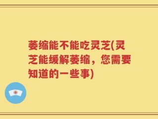 萎缩能不能吃灵芝(灵芝能缓解萎缩，您需要知道的一些事)