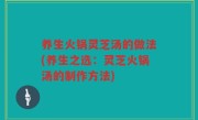 养生火锅灵芝汤的做法(养生之选：灵芝火锅汤的制作方法)