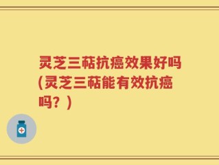 灵芝三萜抗癌效果好吗(灵芝三萜能有效抗癌吗？)