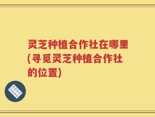 灵芝种植合作社在哪里(寻觅灵芝种植合作社的位置)