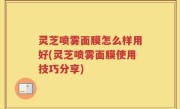 灵芝喷雾面膜怎么样用好(灵芝喷雾面膜使用技巧分享)
