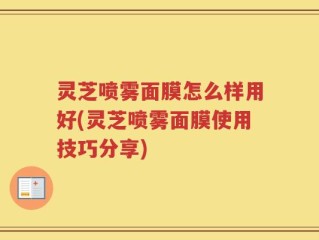 灵芝喷雾面膜怎么样用好(灵芝喷雾面膜使用技巧分享)