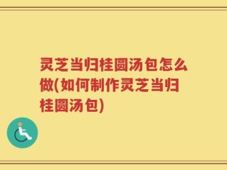 灵芝当归桂圆汤包怎么做(如何制作灵芝当归桂圆汤包)