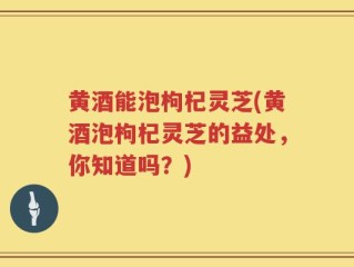 黄酒能泡枸杞灵芝(黄酒泡枸杞灵芝的益处，你知道吗？)