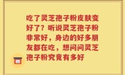 吃了灵芝孢子粉皮肤变好了？听说灵芝孢子粉非常好，身边的好多朋友都在吃，想问问灵芝孢子粉究竟有多好