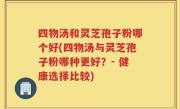 四物汤和灵芝孢子粉哪个好(四物汤与灵芝孢子粉哪种更好？- 健康选择比较)