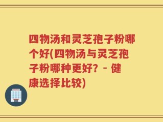 四物汤和灵芝孢子粉哪个好(四物汤与灵芝孢子粉哪种更好？- 健康选择比较)