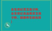 合生世纪灵芝孢子粉_合生世纪高品质灵芝孢子粉，健康养生新选择)