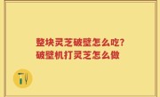 整块灵芝破壁怎么吃？破壁机打灵芝怎么做