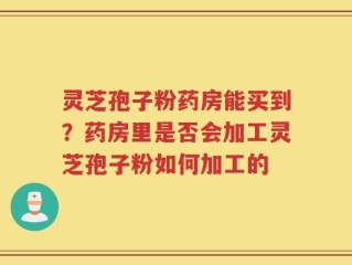 灵芝孢子粉药房能买到？药房里是否会加工灵芝孢子粉如何加工的