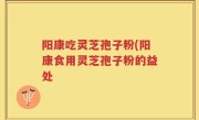 阳康吃灵芝孢子粉(阳康食用灵芝孢子粉的益处