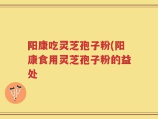 阳康吃灵芝孢子粉(阳康食用灵芝孢子粉的益处