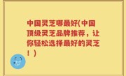 中国灵芝哪最好(中国顶级灵芝品牌推荐，让你轻松选择最好的灵芝！)