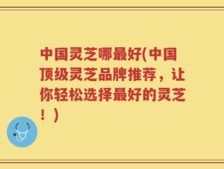 中国灵芝哪最好(中国顶级灵芝品牌推荐，让你轻松选择最好的灵芝！)