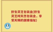 野生灵芝包装盒(野生灵芝纯天然包装盒，享受天赐的健康福祉)