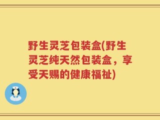野生灵芝包装盒(野生灵芝纯天然包装盒，享受天赐的健康福祉)