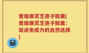 爱瑞康灵芝孢子胶囊(爱瑞康灵芝孢子胶囊：促进免疫力的自然选择)