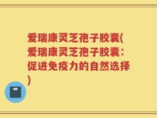 爱瑞康灵芝孢子胶囊(爱瑞康灵芝孢子胶囊：促进免疫力的自然选择)