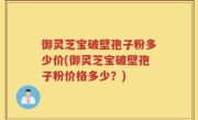 御灵芝宝破壁孢子粉多少价(御灵芝宝破壁孢子粉价格多少？)