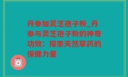 丹参加灵芝孢子粉_丹参与灵芝孢子粉的神奇功效：探索天然草药的保健力量
