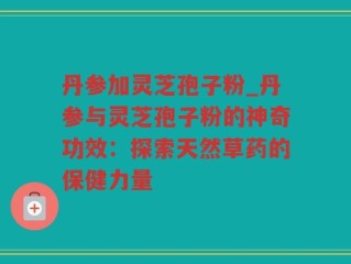 丹参加灵芝孢子粉_丹参与灵芝孢子粉的神奇功效：探索天然草药的保健力量
