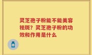 灵芝孢子粉能不能美容祛斑？灵芝孢子粉的功效和作用是什么