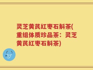 灵芝黄芪红枣石斛茶(重组体质珍品茶：灵芝黄芪红枣石斛茶)