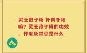 灵芝孢子粉 补阴补阳嘛？灵芝孢子粉的功效、作用及禁忌是什么