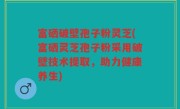 富硒破壁孢子粉灵芝(富硒灵芝孢子粉采用破壁技术提取，助力健康养生)
