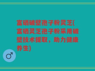 富硒破壁孢子粉灵芝(富硒灵芝孢子粉采用破壁技术提取，助力健康养生)