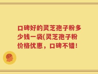 口碑好的灵芝孢子粉多少钱一袋(灵芝孢子粉价格优惠，口碑不错！