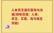 人参灵芝酒苁蓉海马泡酒(四味泡酒：人参、灵芝、苁蓉、海马相互交融)