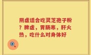阴虚适合吃灵芝孢子粉？脾虚，胃肠寒，肝火热，吃什么对身体好
