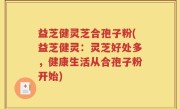 益芝健灵芝合孢子粉(益芝健灵：灵芝好处多，健康生活从合孢子粉开始)