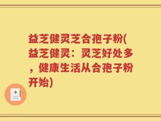 益芝健灵芝合孢子粉(益芝健灵：灵芝好处多，健康生活从合孢子粉开始)