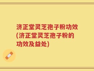济正堂灵芝孢子粉功效(济正堂灵芝孢子粉的功效及益处)