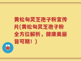 黄松甸灵芝孢子粉宣传片(黄松甸灵芝孢子粉全方位解析，健康美丽皆可期！)