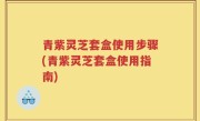 青紫灵芝套盒使用步骤(青紫灵芝套盒使用指南)