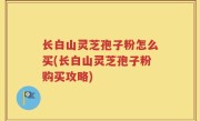 长白山灵芝孢子粉怎么买(长白山灵芝孢子粉购买攻略)