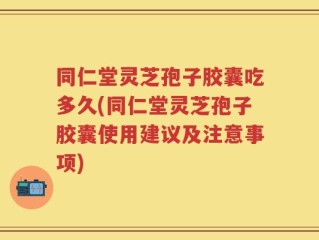 同仁堂灵芝孢子胶囊吃多久(同仁堂灵芝孢子胶囊使用建议及注意事项)