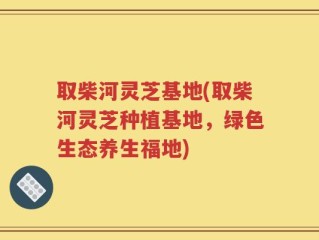 取柴河灵芝基地(取柴河灵芝种植基地，绿色生态养生福地)
