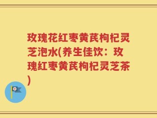 玫瑰花红枣黄芪枸杞灵芝泡水(养生佳饮：玫瑰红枣黄芪枸杞灵芝茶)