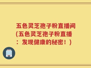 五色灵芝孢子粉直播间(五色灵芝孢子粉直播：发现健康的秘密！)