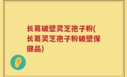 长葛破壁灵芝孢子粉(长葛灵芝孢子粉破壁保健品)