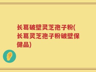 长葛破壁灵芝孢子粉(长葛灵芝孢子粉破壁保健品)