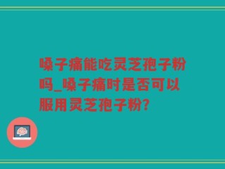 嗓子痛能吃灵芝孢子粉吗_嗓子痛时是否可以服用灵芝孢子粉？