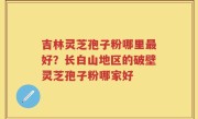 吉林灵芝孢子粉哪里最好？长白山地区的破壁灵芝孢子粉哪家好